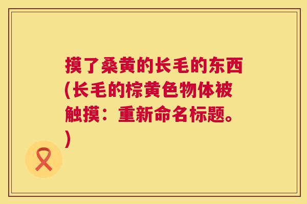 摸了桑黄的长毛的东西(长毛的棕黄色物体被触摸:重新命名标题。) 摸了桑黄的长毛的东西(长毛的棕黄色物体被触摸:重新命名标题。)