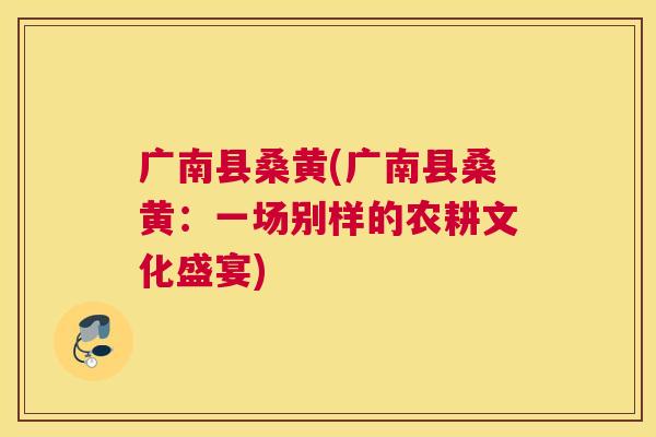 广南县桑黄(广南县桑黄:一场别样的农耕文化盛宴) 广南县桑黄(广南县桑黄:一场别样的农耕文化盛宴)