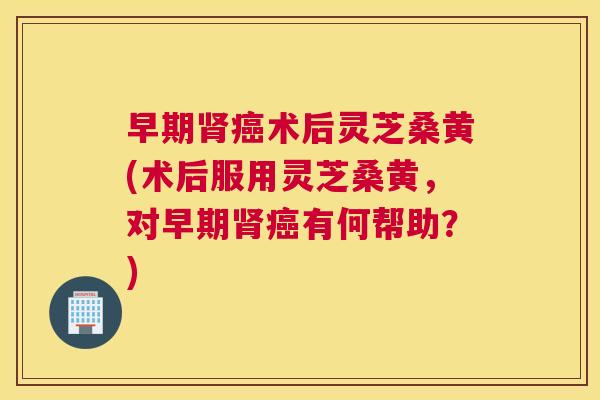早期术后灵芝桑黄(术后服用灵芝桑黄,对早期有何帮助?) 早期术后灵芝桑黄(术后服用灵芝桑黄,对早期有何帮助?)