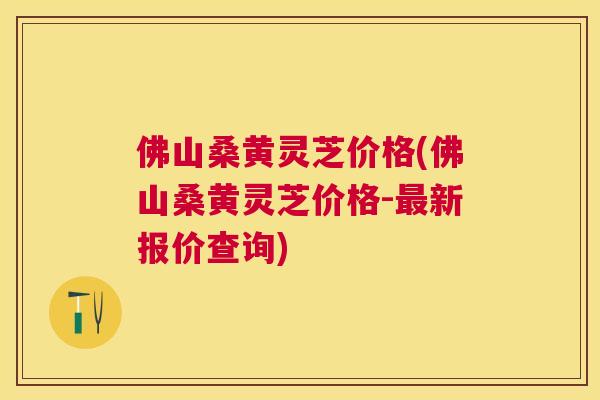 佛山桑黄灵芝价格(佛山桑黄灵芝价格-新报价查询) 佛山桑黄灵芝价格(佛山桑黄灵芝价格-新报价查询)