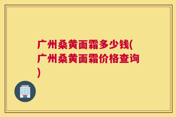 广州桑黄面霜多少钱(广州桑黄面霜价格查询) 广州桑黄面霜多少钱(广州桑黄面霜价格查询)