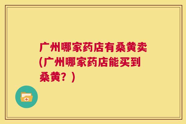 广州哪家药店有桑黄卖(广州哪家药店能买到桑黄?) 广州哪家药店有桑黄卖(广州哪家药店能买到桑黄?)