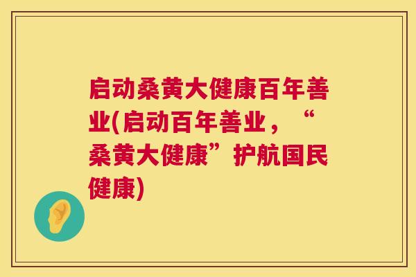 启动桑黄大健康百年善业(启动百年善业，“桑黄大健康”护航国民健康)