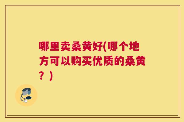 哪里卖桑黄好(哪个地方可以购买优质的桑黄?) 哪里卖桑黄好(哪个地方可以购买优质的桑黄?)