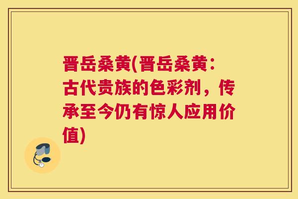晋岳桑黄(晋岳桑黄:古代贵族的色彩剂,传承至今仍有惊人应用价值) 晋岳桑黄(晋岳桑黄:古代贵族的色彩剂,传承至今仍有惊人应用价值)