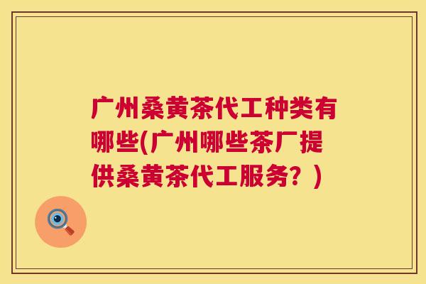 广州桑黄茶代工种类有哪些(广州哪些茶厂提供桑黄茶代工服务?) 广州桑黄茶代工种类有哪些(广州哪些茶厂提供桑黄茶代工服务?)
