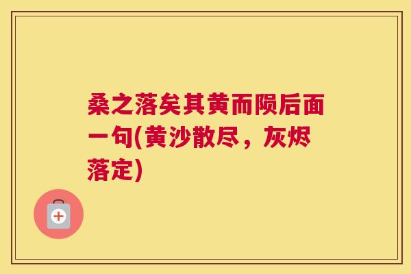 桑之落矣其黄而陨后面一句(黄沙散尽,灰烬落定) 桑之落矣其黄而陨后面一句(黄沙散尽,灰烬落定)
