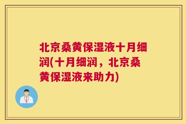 北京桑黄保湿液十月细润(十月细润,北京桑黄保湿液来助力) 北京桑黄保湿液十月细润(十月细润,北京桑黄保湿液来助力)