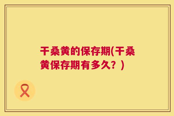 干桑黄的保存期(干桑黄保存期有多久？)