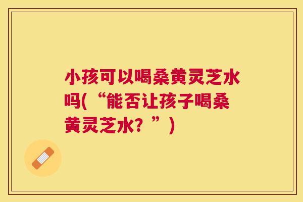 小孩可以喝桑黄灵芝水吗(“能否让孩子喝桑黄灵芝水?”) 小孩可以喝桑黄灵芝水吗(“能否让孩子喝桑黄灵芝水?”)