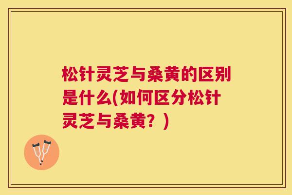松针灵芝与桑黄的区别是什么(如何区分松针灵芝与桑黄?) 松针灵芝与桑黄的区别是什么(如何区分松针灵芝与桑黄?)