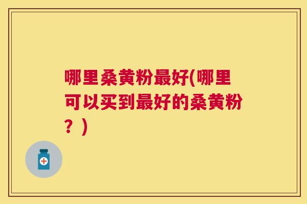哪里桑黄粉好(哪里可以买到好的桑黄粉?) 哪里桑黄粉好(哪里可以买到好的桑黄粉?)