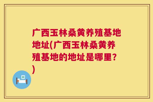 广西玉林桑黄养殖基地地址(广西玉林桑黄养殖基地的地址是哪里?) 广西玉林桑黄养殖基地地址(广西玉林桑黄养殖基地的地址是哪里?)