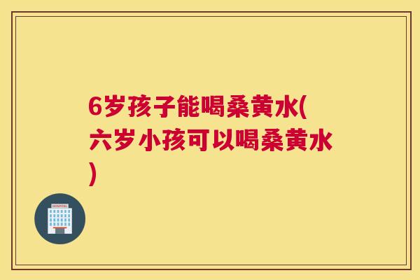 6岁孩子能喝桑黄水(六岁小孩可以喝桑黄水) 6岁孩子能喝桑黄水(六岁小孩可以喝桑黄水)