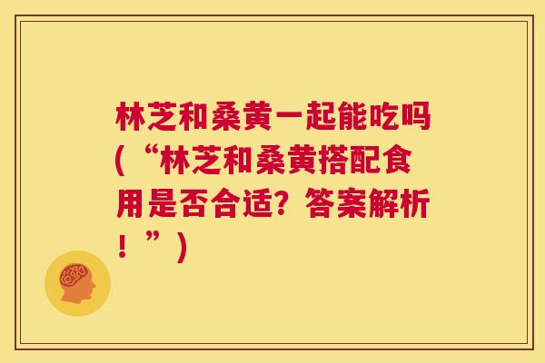 林芝和桑黄一起能吃吗(“林芝和桑黄搭配食用是否合适?答案解析!”) 林芝和桑黄一起能吃吗(“林芝和桑黄搭配食用是否合适?答案解析!”)