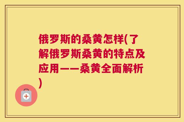 俄罗斯的桑黄怎样(了解俄罗斯桑黄的特点及应用——桑黄全面解析) 俄罗斯的桑黄怎样(了解俄罗斯桑黄的特点及应用——桑黄全面解析)