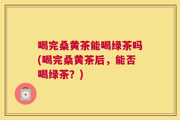 喝完桑黄茶能喝绿茶吗(喝完桑黄茶后,能否喝绿茶?) 喝完桑黄茶能喝绿茶吗(喝完桑黄茶后,能否喝绿茶?)