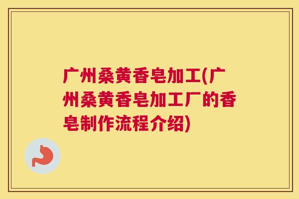 广州桑黄香皂加工(广州桑黄香皂加工厂的香皂制作流程介绍) 广州桑黄香皂加工(广州桑黄香皂加工厂的香皂制作流程介绍)