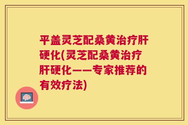 平盖灵芝配桑黄(灵芝配桑黄——专家推荐的有效疗法) 平盖灵芝配桑黄(灵芝配桑黄——专家推荐的有效疗法)