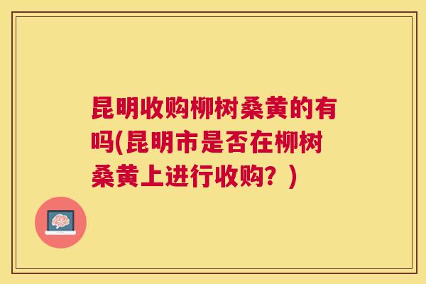昆明收购柳树桑黄的有吗(昆明市是否在柳树桑黄上进行收购?) 昆明收购柳树桑黄的有吗(昆明市是否在柳树桑黄上进行收购?)