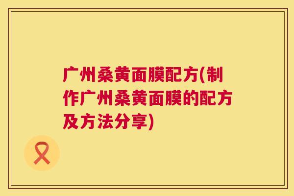 广州桑黄面膜配方(制作广州桑黄面膜的配方及方法分享) 广州桑黄面膜配方(制作广州桑黄面膜的配方及方法分享)