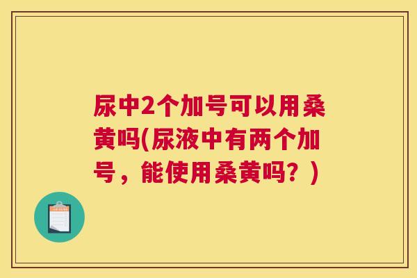 尿中2个加号可以用桑黄吗(尿液中有两个加号，能使用桑黄吗？)