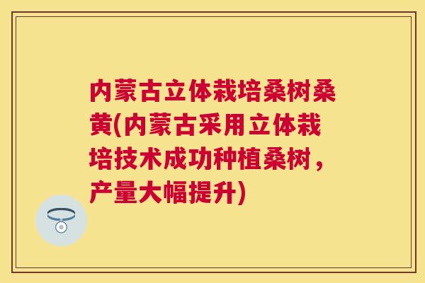 内蒙古立体栽培桑树桑黄(内蒙古采用立体栽培技术成功种植桑树,产量大幅提升) 内蒙古立体栽培桑树桑黄(内蒙古采用立体栽培技术成功种植桑树,产量大幅提升)