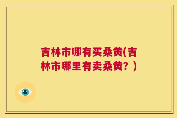 吉林市哪有买桑黄(吉林市哪里有卖桑黄?) 吉林市哪有买桑黄(吉林市哪里有卖桑黄?)