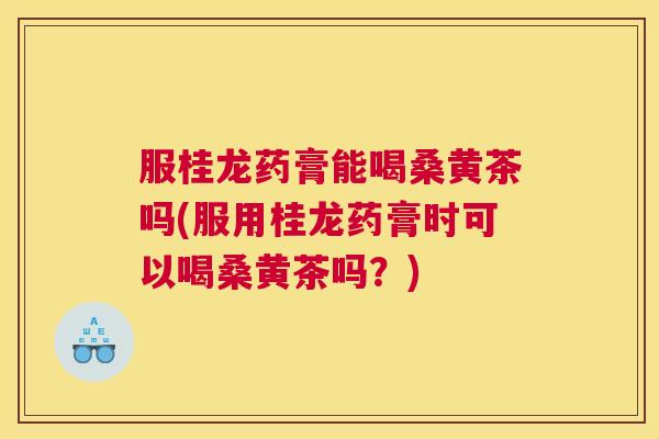 服桂龙药膏能喝桑黄茶吗(服用桂龙药膏时可以喝桑黄茶吗?) 服桂龙药膏能喝桑黄茶吗(服用桂龙药膏时可以喝桑黄茶吗?)