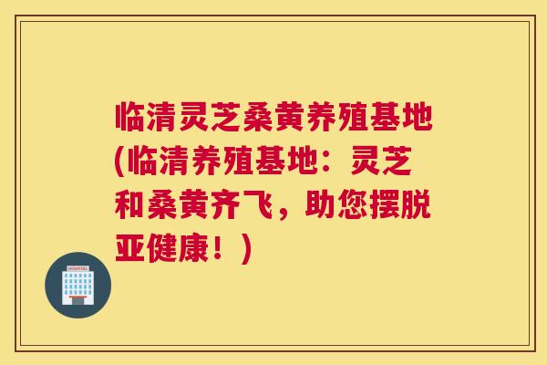 临清灵芝桑黄养殖基地(临清养殖基地:灵芝和桑黄齐飞,助您摆脱!) 临清灵芝桑黄养殖基地(临清养殖基地:灵芝和桑黄齐飞,助您摆脱!)