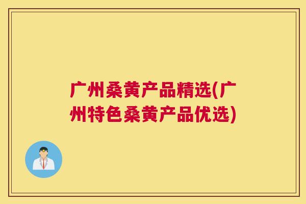 广州桑黄产品精选(广州特色桑黄产品优选) 广州桑黄产品精选(广州特色桑黄产品优选)