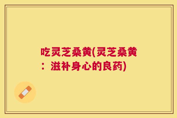 吃灵芝桑黄(灵芝桑黄:滋补身心的良药) 吃灵芝桑黄(灵芝桑黄:滋补身心的良药)