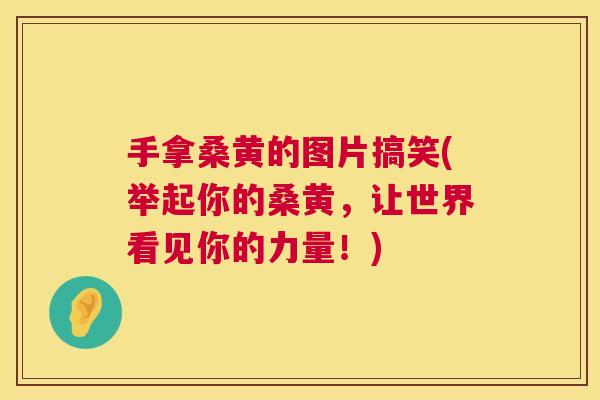 手拿桑黄的图片搞笑(举起你的桑黄,让世界看见你的力量!) 手拿桑黄的图片搞笑(举起你的桑黄,让世界看见你的力量!)