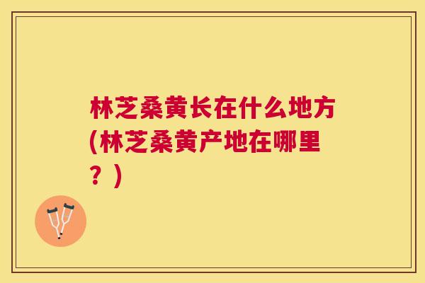 林芝桑黄长在什么地方(林芝桑黄产地在哪里?) 林芝桑黄长在什么地方(林芝桑黄产地在哪里?)