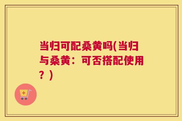 当归可配桑黄吗(当归与桑黄:可否搭配使用?) 当归可配桑黄吗(当归与桑黄:可否搭配使用?)