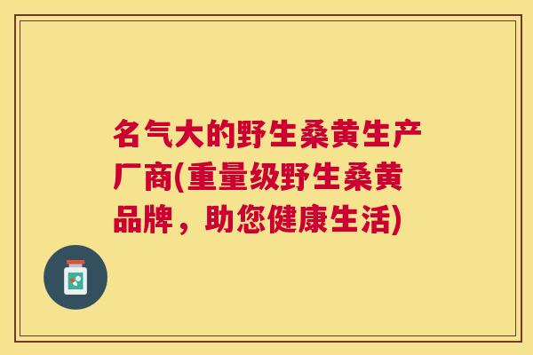 名气大的野生桑黄生产厂商(重量级野生桑黄品牌,助您健康生活) 名气大的野生桑黄生产厂商(重量级野生桑黄品牌,助您健康生活)
