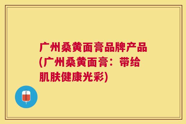 广州桑黄面膏品牌产品(广州桑黄面膏:带给健康光彩) 广州桑黄面膏品牌产品(广州桑黄面膏:带给健康光彩)