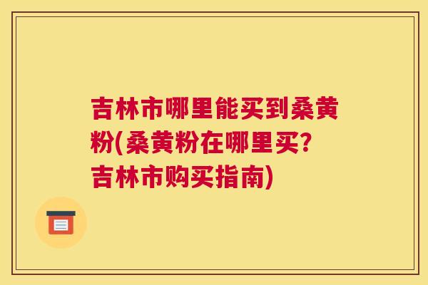 吉林市哪里能买到桑黄粉(桑黄粉在哪里买?吉林市购买指南) 吉林市哪里能买到桑黄粉(桑黄粉在哪里买?吉林市购买指南)