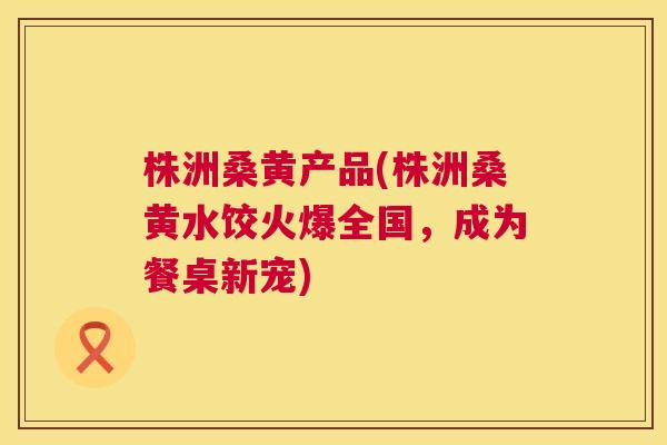 株洲桑黄产品(株洲桑黄水饺火爆全国,成为餐桌新宠) 株洲桑黄产品(株洲桑黄水饺火爆全国,成为餐桌新宠)