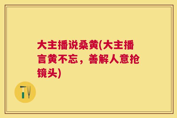 大主播说桑黄(大主播言黄不忘,善解人意抢镜头) 大主播说桑黄(大主播言黄不忘,善解人意抢镜头)