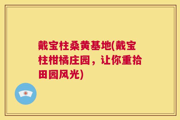 戴宝柱桑黄基地(戴宝柱柑橘庄园,让你重拾田园风光) 戴宝柱桑黄基地(戴宝柱柑橘庄园,让你重拾田园风光)