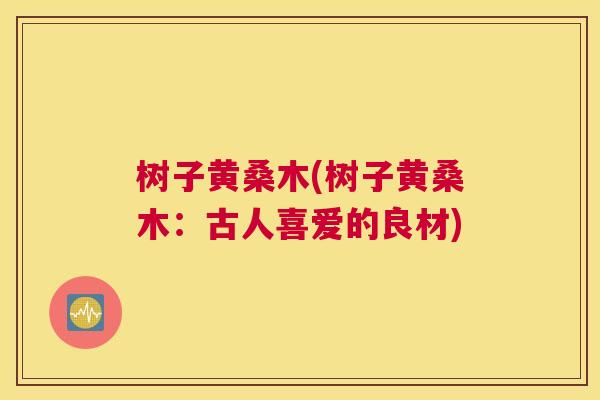 树子黄桑木(树子黄桑木:古人喜爱的良材) 树子黄桑木(树子黄桑木:古人喜爱的良材)