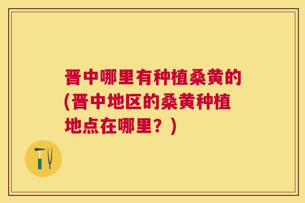 晋中哪里有种植桑黄的(晋中地区的桑黄种植地点在哪里？)