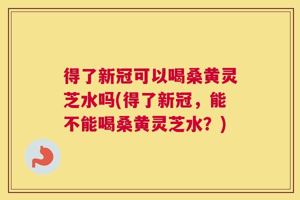 得了新冠可以喝桑黄灵芝水吗(得了新冠,能不能喝桑黄灵芝水?) 得了新冠可以喝桑黄灵芝水吗(得了新冠,能不能喝桑黄灵芝水?)