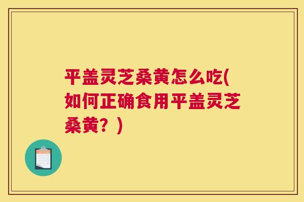 平盖灵芝桑黄怎么吃(如何正确食用平盖灵芝桑黄?) 平盖灵芝桑黄怎么吃(如何正确食用平盖灵芝桑黄?)