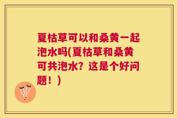 夏枯草可以和桑黄一起泡水吗(夏枯草和桑黄可共泡水?这是个好问题!) 夏枯草可以和桑黄一起泡水吗(夏枯草和桑黄可共泡水?这是个好问题!)