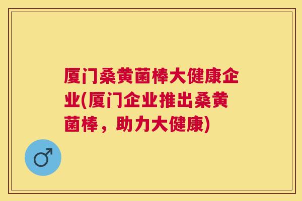厦门桑黄菌棒大健康企业(厦门企业推出桑黄菌棒,助力大健康) 厦门桑黄菌棒大健康企业(厦门企业推出桑黄菌棒,助力大健康)