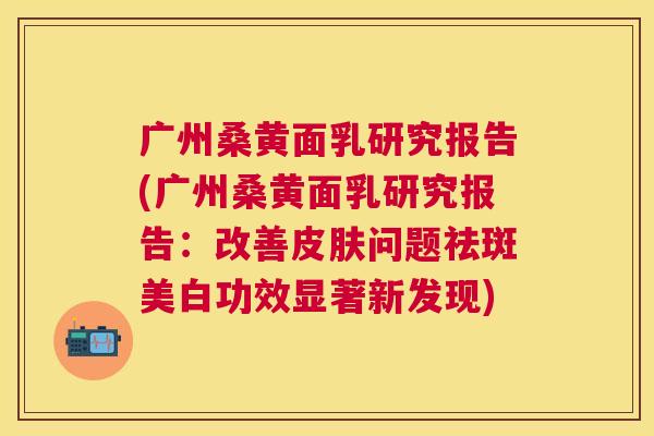 广州桑黄面乳研究报告(广州桑黄面乳研究报告:改善问题祛斑美白功效显著新发现) 广州桑黄面乳研究报告(广州桑黄面乳研究报告:改善问题祛斑美白功效显著新发现)