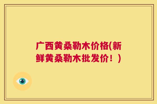 广西黄桑勒木价格(新鲜黄桑勒木批发价!) 广西黄桑勒木价格(新鲜黄桑勒木批发价!)