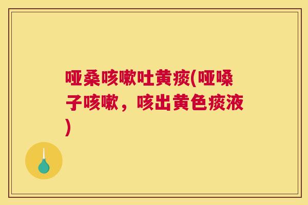 哑桑吐黄痰(哑嗓子,咳出黄色痰液) 哑桑吐黄痰(哑嗓子,咳出黄色痰液)